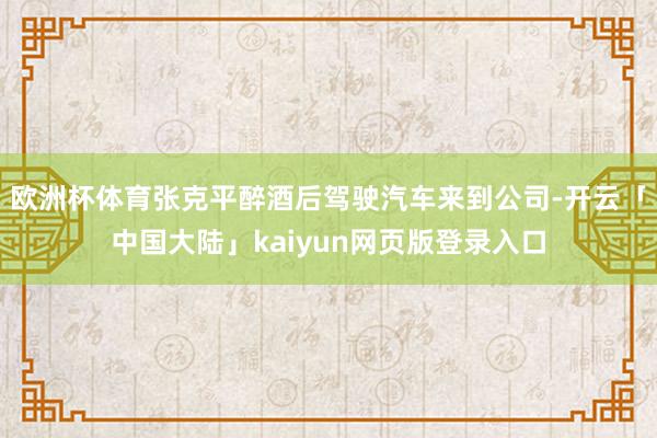 欧洲杯体育张克平醉酒后驾驶汽车来到公司-开云「中国大陆」kaiyun网页版登录入口