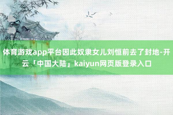 体育游戏app平台因此奴隶女儿刘恒前去了封地-开云「中国大陆」kaiyun网页版登录入口