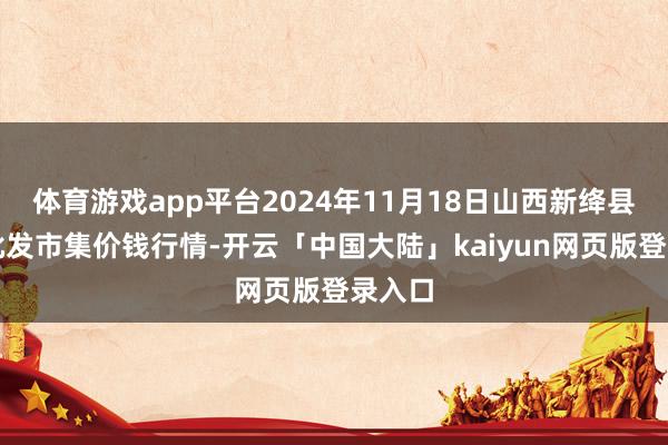 体育游戏app平台2024年11月18日山西新绛县蔬菜批发市集价钱行情-开云「中国大陆」kaiyun网页版登录入口