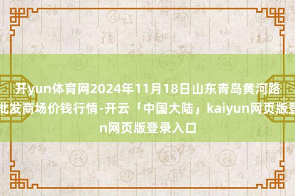 开yun体育网2024年11月18日山东青岛黄河路农居品批发商场价钱行情-开云「中国大陆」kaiyun网页版登录入口