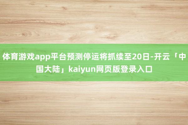 体育游戏app平台预测停运将抓续至20日-开云「中国大陆」kaiyun网页版登录入口