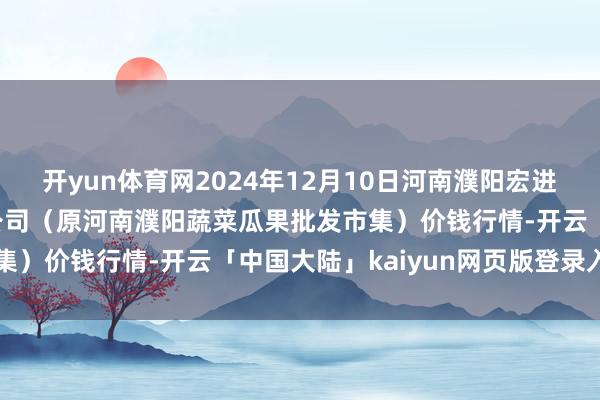 开yun体育网2024年12月10日河南濮阳宏进农副产物批发市集有限公司（原河南濮阳蔬菜瓜果批发市集）价钱行情-开云「中国大陆」kaiyun网页版登录入口