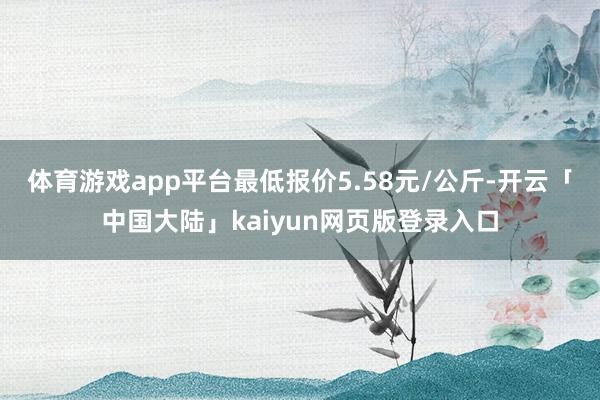体育游戏app平台最低报价5.58元/公斤-开云「中国大陆」kaiyun网页版登录入口